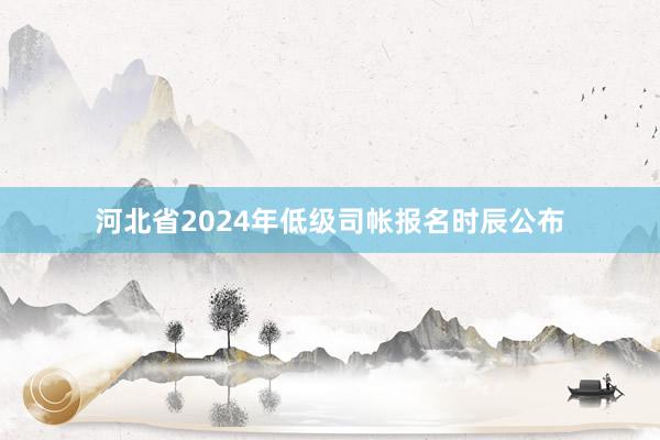 河北省2024年低级司帐报名时辰公布
